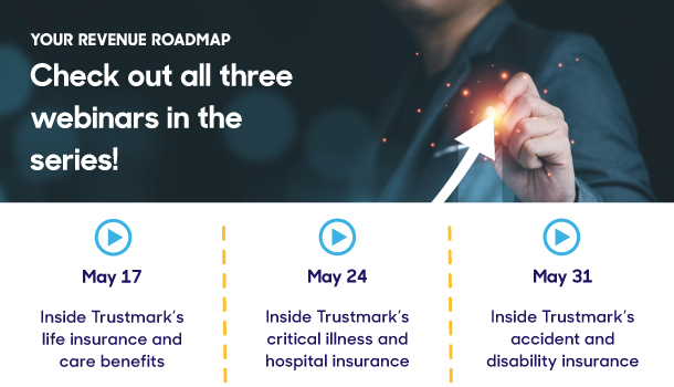 Your Revenue Roadmap Check out all three webinars in the series: May 17: Inside Trustmark’s life insurance and care benefits  May 24: Inside Trustmark’s critical illness an